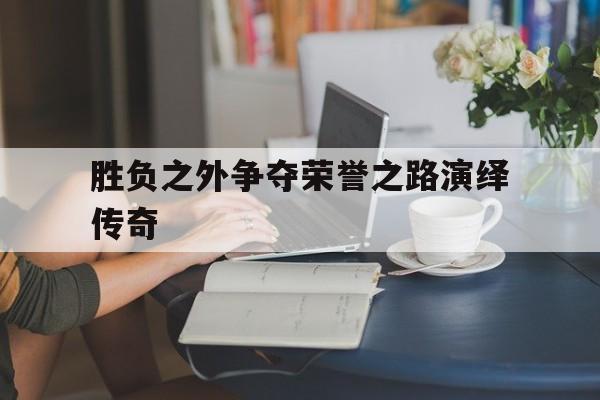 开云体育下载-关于胜负之外争夺荣誉之路演绎传奇的信息